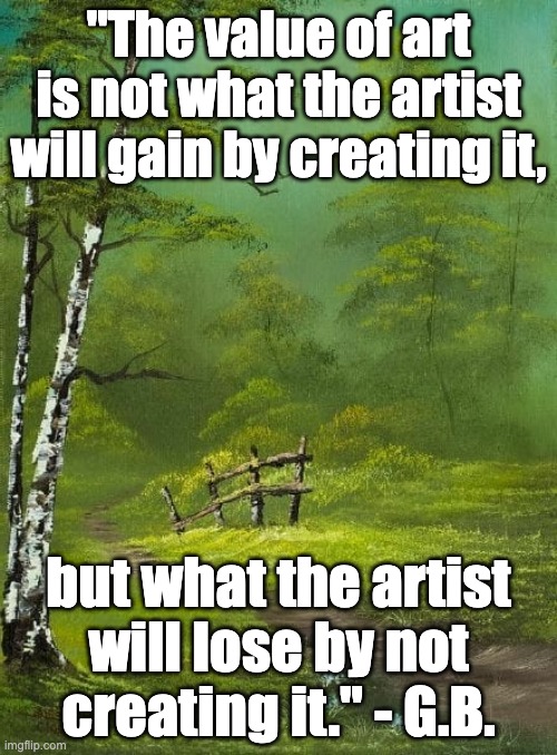 Creativity | "The value of art is not what the artist will gain by creating it, but what the artist will lose by not creating it." - G.B. | image tagged in artwork,works of art,music,dance,expression,literature | made w/ Imgflip meme maker