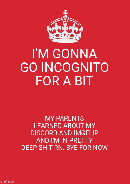 I'll try and be back next week. If not then sometime in May, June | I'M GONNA GO INCOGNITO FOR A BIT; MY PARENTS LEARNED ABOUT MY DISCORD AND IMGFLIP AND I'M IN PRETTY DEEP SHIT RN. BYE FOR NOW | image tagged in memes,keep calm and carry on red | made w/ Imgflip meme maker