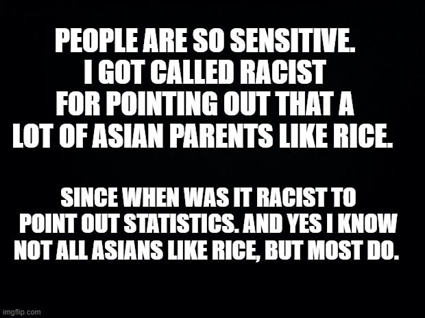 geez snowflake | PEOPLE ARE SO SENSITIVE. I GOT CALLED RACIST FOR POINTING OUT THAT A LOT OF ASIAN PARENTS LIKE RICE. SINCE WHEN WAS IT RACIST TO POINT OUT STATISTICS. AND YES I KNOW NOT ALL ASIANS LIKE RICE, BUT MOST DO. | image tagged in snowflake,triggered liberal | made w/ Imgflip meme maker