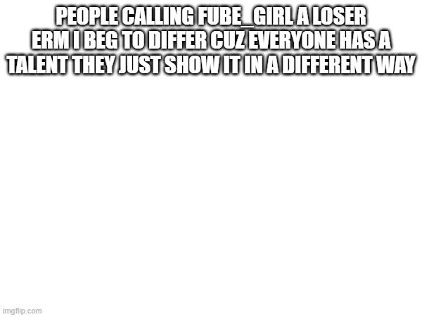 PEOPLE CALLING FUBE_GIRL A LOSER
ERM I BEG TO DIFFER CUZ EVERYONE HAS A TALENT THEY JUST SHOW IT IN A DIFFERENT WAY | made w/ Imgflip meme maker