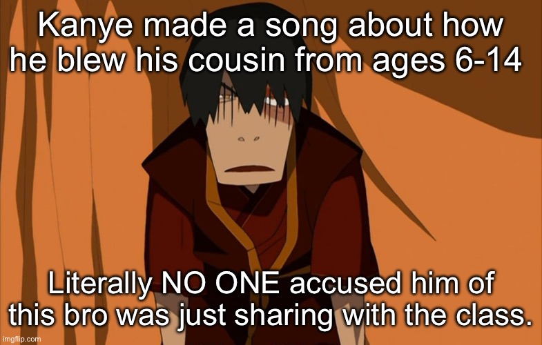 Fuckass Kanye | Kanye made a song about how he blew his cousin from ages 6-14; Literally NO ONE accused him of this bro was just sharing with the class. | image tagged in zuko flustered,kanye,music,kanye west,rap,hip hop | made w/ Imgflip meme maker