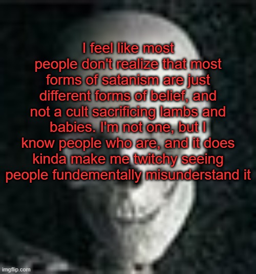 . | I feel like most people don't realize that most forms of satanism are just different forms of belief, and not a cult sacrificing lambs and babies. I'm not one, but I know people who are, and it does kinda make me twitchy seeing people fundementally misunderstand it | image tagged in skull | made w/ Imgflip meme maker