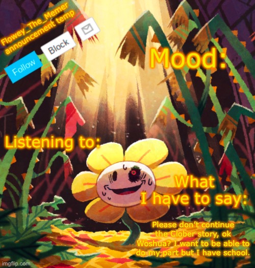 Flowey_The_Memer announcement template | Please don’t continue the Clober story, ok Woshua? I want to be able to do my part but I have school. | image tagged in flowey_the_memer announcement template | made w/ Imgflip meme maker