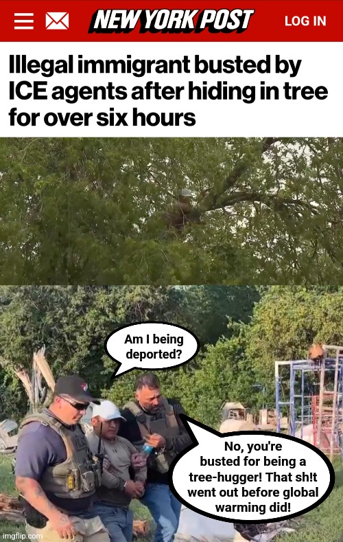 Get with the times, man! | Am I being
deported? No, you're
busted for being a
tree-hugger! That sh!t
went out before global
warming did! | image tagged in memes,tree hugger,democrats,illegal immigrants,migrants,deported | made w/ Imgflip meme maker