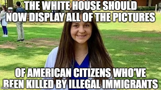 Laken Riley | THE WHITE HOUSE SHOULD NOW DISPLAY ALL OF THE PICTURES OF AMERICAN CITIZENS WHO'VE BEEN KILLED BY ILLEGAL IMMIGRANTS | image tagged in laken riley | made w/ Imgflip meme maker