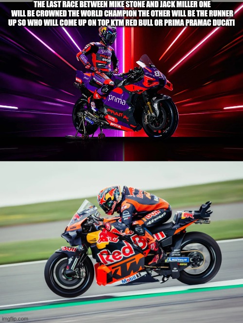 THE LAST RACE BETWEEN MIKE STONE AND JACK MILLER ONE WILL BE CROWNED THE WORLD CHAMPION THE OTHER WILL BE THE RUNNER UP SO WHO WILL COME UP ON TOP KTM RED BULL OR PRIMA PRAMAC DUCATI | made w/ Imgflip meme maker