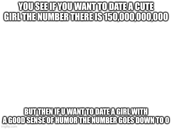 ^^ | YOU SEE IF YOU WANT TO DATE A CUTE GIRL THE NUMBER THERE IS 150,000,000,000; BUT THEN IF U WANT TO DATE A GIRL WITH A GOOD SENSE OF HUMOR THE NUMBER GOES DOWN TO 0 | image tagged in funny | made w/ Imgflip meme maker