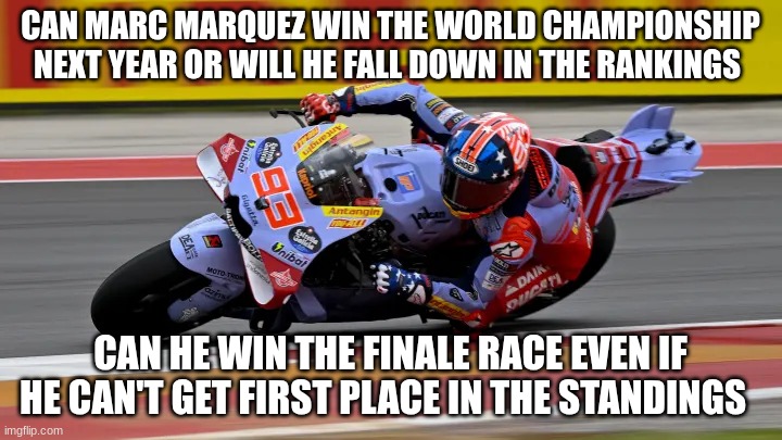 marc marquez | CAN MARC MARQUEZ WIN THE WORLD CHAMPIONSHIP NEXT YEAR OR WILL HE FALL DOWN IN THE RANKINGS; CAN HE WIN THE FINALE RACE EVEN IF HE CAN'T GET FIRST PLACE IN THE STANDINGS | image tagged in marc marquez | made w/ Imgflip meme maker