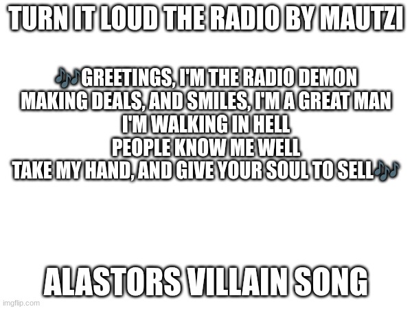 Turn It Loud The Radio by Mautzi (does this count as fanfiction?) | TURN IT LOUD THE RADIO BY MAUTZI; 🎶GREETINGS, I'M THE RADIO DEMON
MAKING DEALS, AND SMILES, I'M A GREAT MAN
I'M WALKING IN HELL
PEOPLE KNOW ME WELL
TAKE MY HAND, AND GIVE YOUR SOUL TO SELL🎶; ALASTORS VILLAIN SONG | image tagged in alastor,radiodemon | made w/ Imgflip meme maker