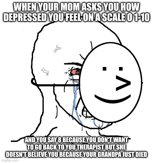 depersion hit different | WHEN YOUR MOM ASKS YOU HOW DEPRESSED YOU FEEL ON A SCALE O 1-10; AND YOU SAY 8 BECAUSE YOU DON'T WANT TO GO BACK TO YOU THERAPIST BUT SHE DOESN'T BELIEVE YOU BECAUSE YOUR GRANDPA JUST DIED | image tagged in pretending to be happy hiding crying behind a mask | made w/ Imgflip meme maker