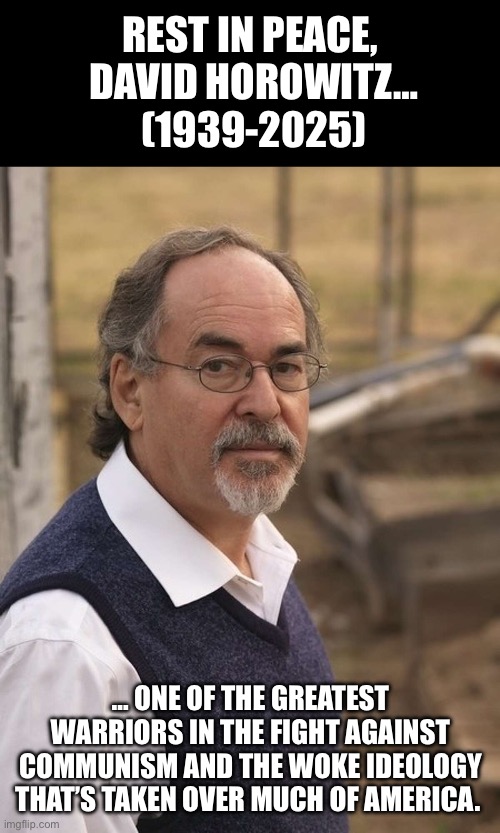 From a Marxist in his younger years, to a staunch anti-communist in his later years… | REST IN PEACE, 
DAVID HOROWITZ…
(1939-2025); … ONE OF THE GREATEST WARRIORS IN THE FIGHT AGAINST COMMUNISM AND THE WOKE IDEOLOGY THAT’S TAKEN OVER MUCH OF AMERICA. | image tagged in political meme,david horowitz,anti-communist,activist,writer | made w/ Imgflip meme maker