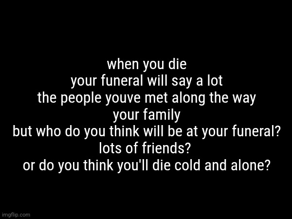 /gen question | when you die
your funeral will say a lot
the people youve met along the way
your family
but who do you think will be at your funeral?
lots of friends? 
or do you think you'll die cold and alone? | made w/ Imgflip meme maker