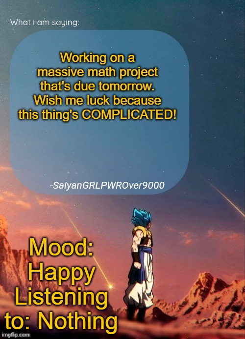 I need the luck, cuz my math teacher's STRICT | Working on a massive math project that's due tomorrow. Wish me luck because this thing's COMPLICATED! Mood: Happy
Listening to: Nothing | image tagged in sayiangrlpwrover9000's new announcement page | made w/ Imgflip meme maker