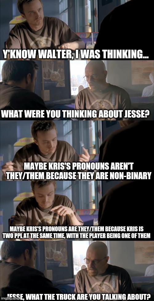 Yes, i changed my theory template | Y'KNOW WALTER, I WAS THINKING... WHAT WERE YOU THINKING ABOUT JESSE? MAYBE KRIS'S PRONOUNS AREN'T THEY/THEM BECAUSE THEY ARE NON-BINARY; MAYBE KRIS'S PRONOUNS ARE THEY/THEM BECAUSE KRIS IS TWO PPL AT THE SAME TIME, WITH THE PLAYER BEING ONE OF THEM; JESSE, WHAT THE TRUCK ARE YOU TALKING ABOUT? | image tagged in jesse wtf are you talking about | made w/ Imgflip meme maker
