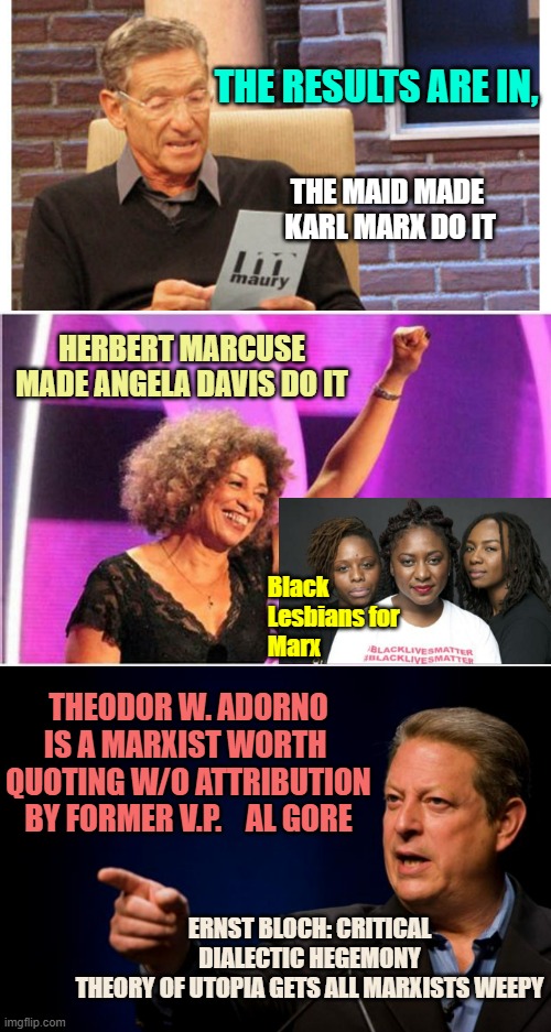 THE RESULTS ARE IN, THE MAID MADE 
KARL MARX DO IT; HERBERT MARCUSE
MADE ANGELA DAVIS DO IT; Black
Lesbians for 
Marx; THEODOR W. ADORNO
IS A MARXIST WORTH 
QUOTING W/O ATTRIBUTION
BY FORMER V.P.    AL GORE; ERNST BLOCH: CRITICAL DIALECTIC HEGEMONY
THEORY OF UTOPIA GETS ALL MARXISTS WEEPY | image tagged in maury the results are in,angela davis activist,al gore troll | made w/ Imgflip meme maker