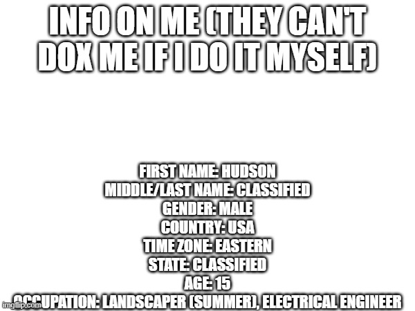 They can't dox me if I do it my damn self | INFO ON ME (THEY CAN'T DOX ME IF I DO IT MYSELF); FIRST NAME: HUDSON
MIDDLE/LAST NAME: CLASSIFIED
GENDER: MALE
COUNTRY: USA
TIME ZONE: EASTERN
STATE: CLASSIFIED
AGE: 15
OCCUPATION: LANDSCAPER (SUMMER), ELECTRICAL ENGINEER | made w/ Imgflip meme maker