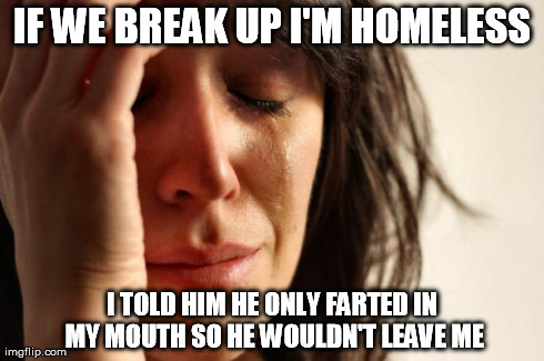 First World Problems Meme | IF WE BREAK UP I'M HOMELESS I TOLD HIM HE ONLY FARTED IN MY MOUTH SO HE WOULDN'T LEAVE ME | image tagged in memes,first world problems | made w/ Imgflip meme maker