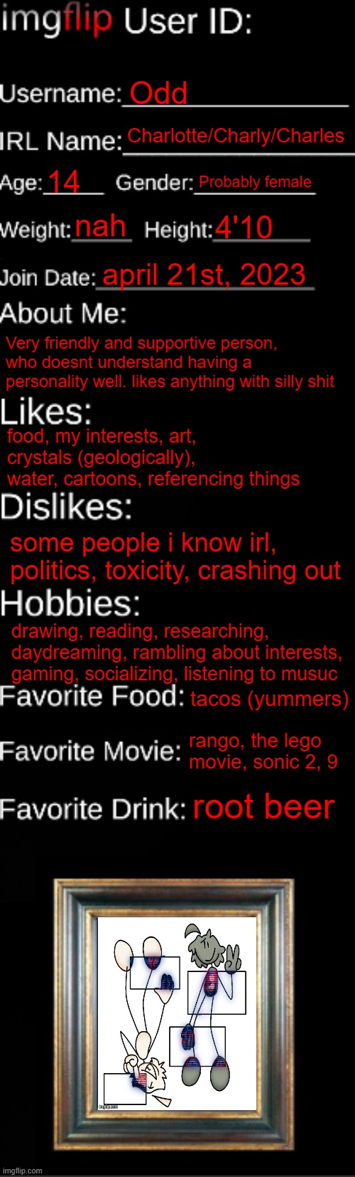 decided to do this | Odd; Charlotte/Charly/Charles; 14; Probably female; nah; 4'10; april 21st, 2023; Very friendly and supportive person, who doesnt understand having a personality well. likes anything with silly shit; food, my interests, art, crystals (geologically), water, cartoons, referencing things; some people i know irl, politics, toxicity, crashing out; drawing, reading, researching, daydreaming, rambling about interests, gaming, socializing, listening to musuc; tacos (yummers); rango, the lego movie, sonic 2, 9; root beer | image tagged in imgflip id card | made w/ Imgflip meme maker
