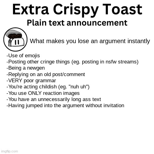 Quick reference on what to avoid in order to be an effective arguer. | What makes you lose an argument instantly; -Use of emojis
-Posting other cringe things (eg. posting in nsfw streams)
-Being a newgen
-Replying on an old post/comment
-VERY poor grammar
-You're acting childish (eg. "nuh uh")
-You use ONLY reaction images
-You have an unnecessarily long ass text
-Having jumped into the argument without invitation | image tagged in extra_crispy_toast plain text announcement template | made w/ Imgflip meme maker