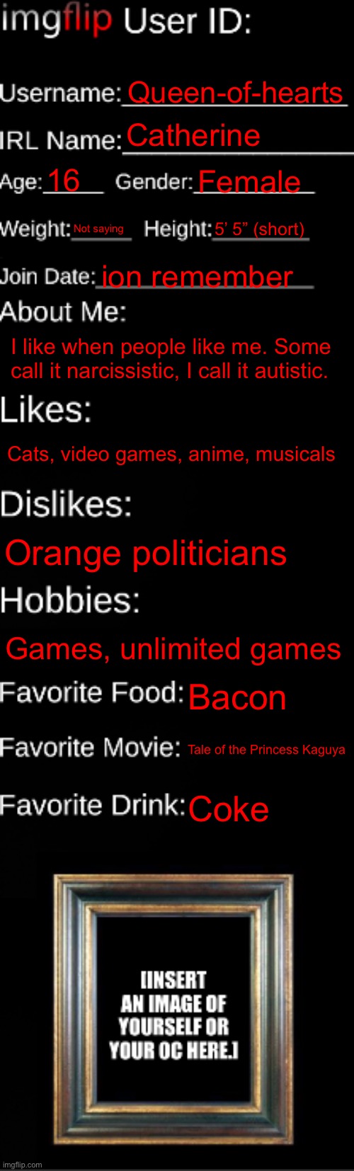 imgflip ID Card | Queen-of-hearts; Catherine; 16; Female; Not saying; 5’ 5” (short); ion remember; I like when people like me. Some call it narcissistic, I call it autistic. Cats, video games, anime, musicals; Orange politicians; Games, unlimited games; Bacon; Tale of the Princess Kaguya; Coke | image tagged in imgflip id card | made w/ Imgflip meme maker