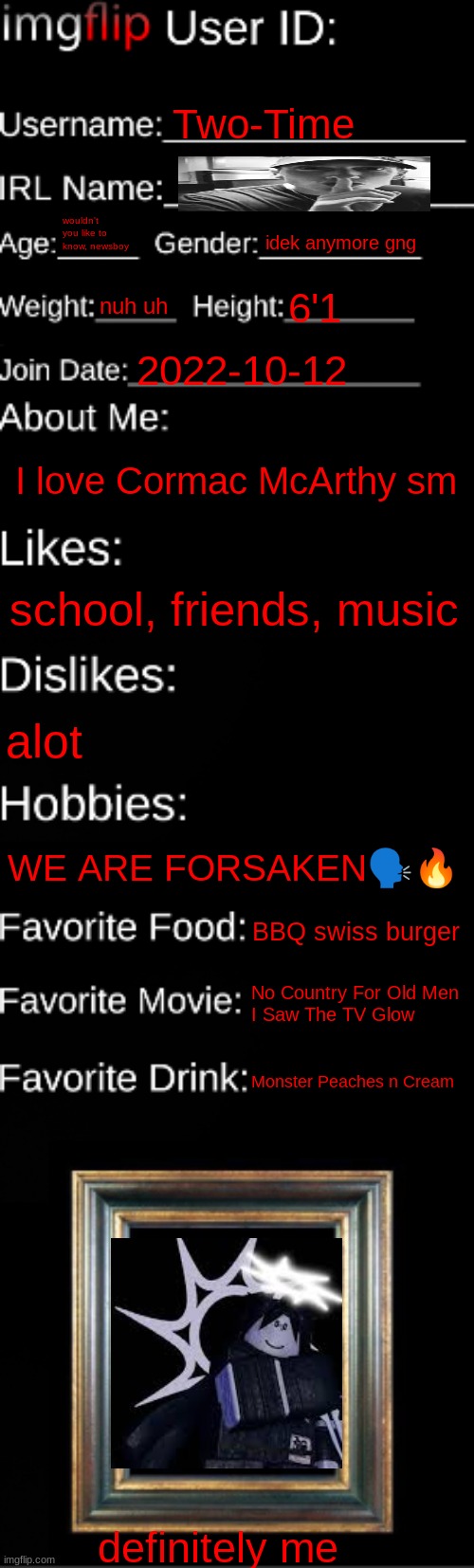 imgflip ID Card | Two-Time; wouldn't you like to know, newsboy; idek anymore gng; nuh uh; 6'1; 2022-10-12; I love Cormac McArthy sm; school, friends, music; alot; WE ARE FORSAKEN🗣🔥; BBQ swiss burger; No Country For Old Men
I Saw The TV Glow; Monster Peaches n Cream; definitely me | image tagged in imgflip id card | made w/ Imgflip meme maker