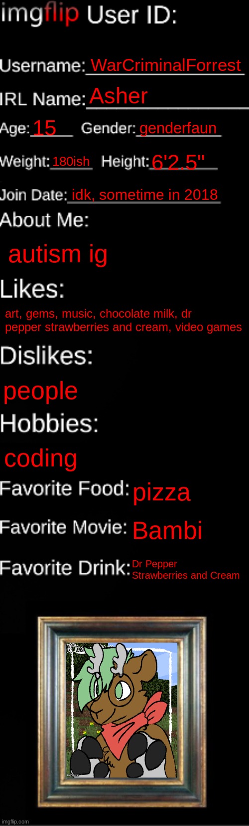 yuh | WarCriminalForrest; Asher; 15; genderfaun; 180ish; 6'2.5"; idk, sometime in 2018; autism ig; art, gems, music, chocolate milk, dr pepper strawberries and cream, video games; people; coding; pizza; Bambi; Dr Pepper Strawberries and Cream | image tagged in imgflip id card | made w/ Imgflip meme maker