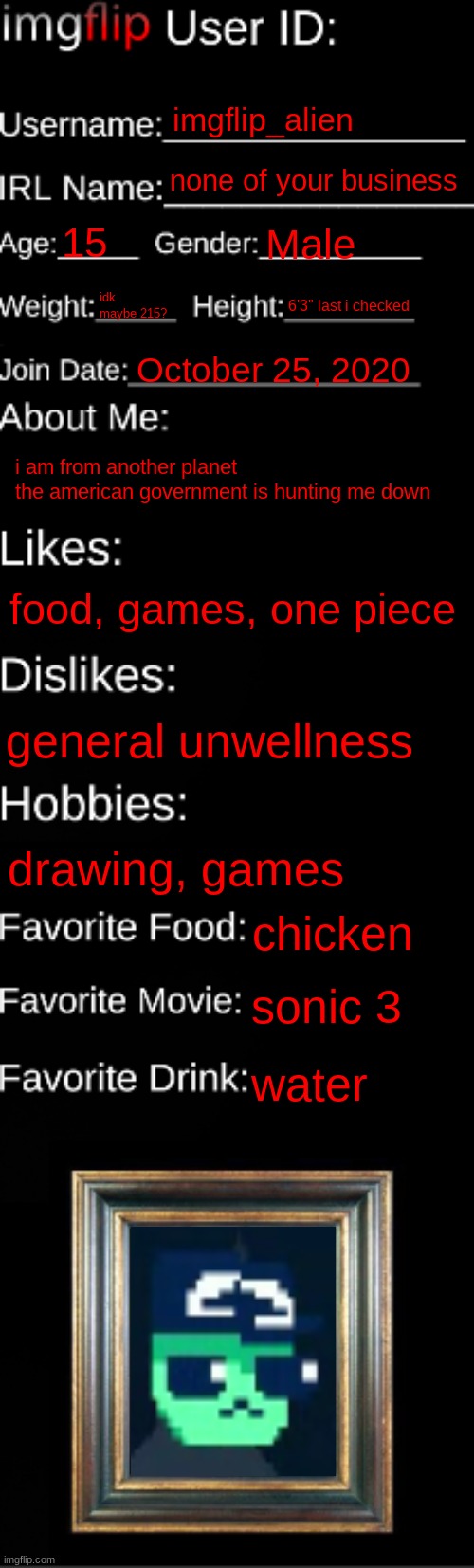 figured i would do this bc why tf not | imgflip_alien; none of your business; 15; Male; idk maybe 215? 6'3" last i checked; October 25, 2020; i am from another planet
the american government is hunting me down; food, games, one piece; general unwellness; drawing, games; chicken; sonic 3; water | made w/ Imgflip meme maker