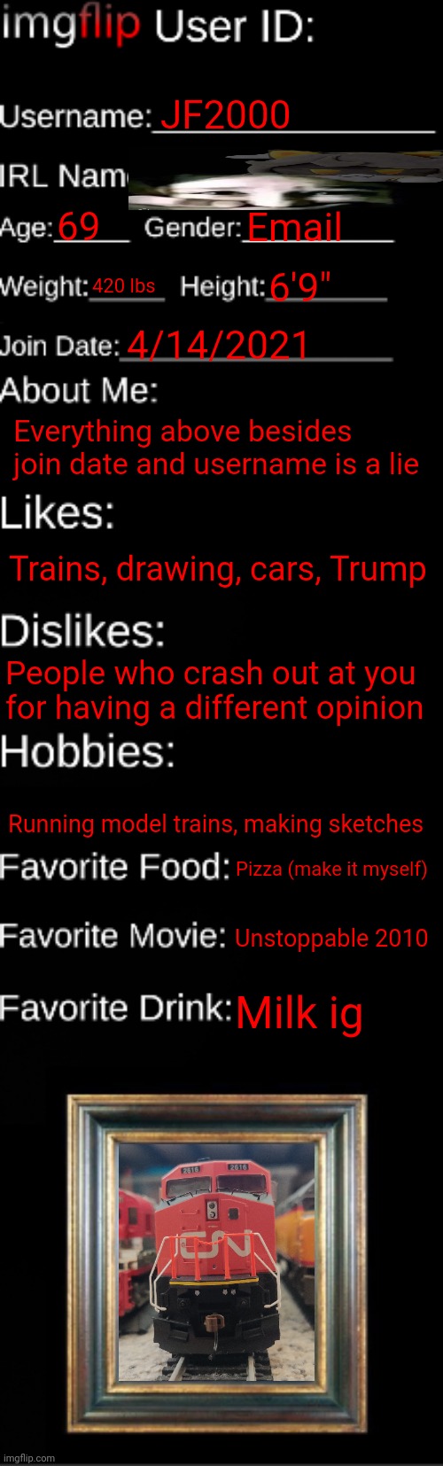 imgflip ID Card | JF2000; 69; Email; 420 lbs; 6'9"; 4/14/2021; Everything above besides join date and username is a lie; Trains, drawing, cars, Trump; People who crash out at you for having a different opinion; Running model trains, making sketches; Pizza (make it myself); Unstoppable 2010; Milk ig | image tagged in imgflip id card | made w/ Imgflip meme maker