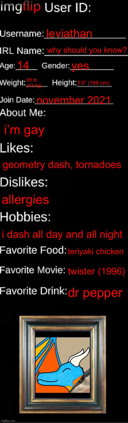 weaponizing the school computers | leviathan; why should you know? 14; yes; 95 lb (43 kg); 5’6” (168 cm); november 2021; i’m gay; geometry dash, tornadoes; allergies; i dash all day and all night; teriyaki chicken; twister (1996); dr pepper | image tagged in imgflip id card | made w/ Imgflip meme maker