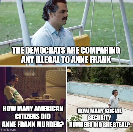 Sad Pablo Escobar | THE DEMOCRATS ARE COMPARING ANY ILLEGAL TO ANNE FRANK; HOW MANY AMERICAN CITIZENS DID ANNE FRANK MURDER? HOW MANY SOCIAL SECURITY NUMBERS DID SHE STEAL? | image tagged in memes,sad pablo escobar | made w/ Imgflip meme maker