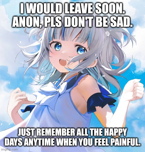 Gawr Gura | I WOULD LEAVE SOON. ANON, PLS DON'T BE SAD. JUST REMEMBER ALL THE HAPPY DAYS ANYTIME WHEN YOU FEEL PAINFUL. | image tagged in memes,gura,hololive | made w/ Imgflip meme maker
