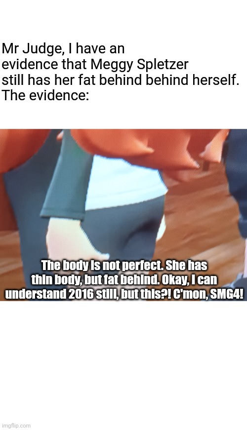 And I don't care what will you say. If any questions, then to SMG4! | Mr Judge, I have an evidence that Meggy Spletzer still has her fat behind behind herself.
The evidence:; The body is not perfect. She has thin body, but fat behind. Okay, I can understand 2016 still, but this?! C'mon, SMG4! | image tagged in meggy,leggy,smg4 | made w/ Imgflip meme maker