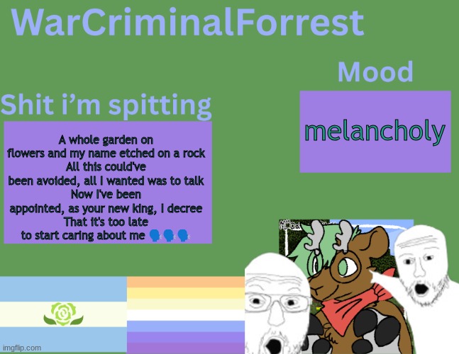 yuh | melancholy; A whole garden on flowers and my name etched on a rock
All this could've been avoided, all I wanted was to talk
Now I've been appointed, as your new king, I decree
That it's too late to start caring about me 🗣️🗣️🗣️ | image tagged in warcriminalforrest temp | made w/ Imgflip meme maker