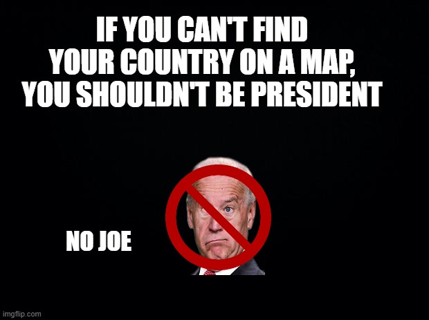sorry joe | IF YOU CAN'T FIND YOUR COUNTRY ON A MAP, YOU SHOULDN'T BE PRESIDENT; NO JOE | image tagged in fjb | made w/ Imgflip meme maker