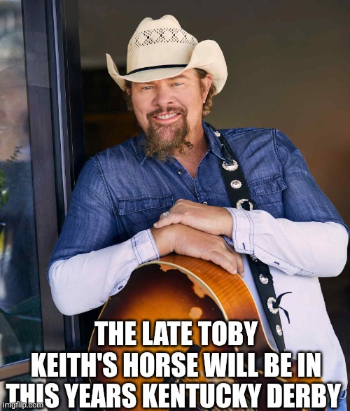 The Late Toby Keith's Horse Will Be In This Years Kentucky Derby | THE LATE TOBY KEITH'S HORSE WILL BE IN THIS YEARS KENTUCKY DERBY | image tagged in chrisjoines1 | made w/ Imgflip meme maker