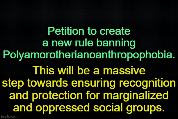 . | Petition to create a new rule banning Polyamorotherianoanthropophobia. This will be a massive step towards ensuring recognition and protection for marginalized and oppressed social groups. | image tagged in the black | made w/ Imgflip meme maker