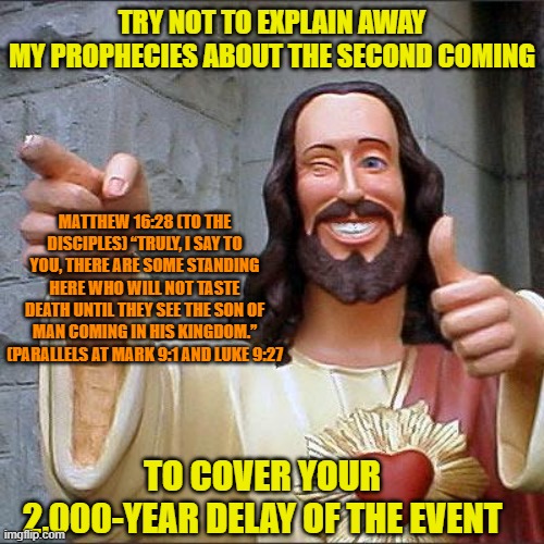 Fulfilled in the 1st Century or Not? | TRY NOT TO EXPLAIN AWAY
MY PROPHECIES ABOUT THE SECOND COMING; MATTHEW 16:28 (TO THE DISCIPLES) “TRULY, I SAY TO YOU, THERE ARE SOME STANDING HERE WHO WILL NOT TASTE DEATH UNTIL THEY SEE THE SON OF MAN COMING IN HIS KINGDOM.” (PARALLELS AT MARK 9:1 AND LUKE 9:27; TO COVER YOUR 2,000-YEAR DELAY OF THE EVENT | image tagged in buddy christ,second coming,prophecy,parousia,preterism,futurism | made w/ Imgflip meme maker