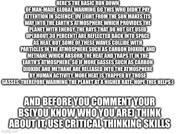 For those of you that never passed science | HERE’S THE BASIC RUN DOWN OF MAN-MADE GLOBAL WARMING GO THIS WHO DIDN’T PAY ATTENTION IN SCIENCE: UV LIGHT FROM THE SUN MAKES ITS WAY INTO THE EARTH’S ATMOSPHERE WHICH PROVIDES THE PLANET WITH ENERGY. THE RAYS THAT DO NOT GET USED UP(ABOUT 30 PERCENT) ARE REFLECTED BACK INTO SPACE AS HEAT. BUT SOME OF THESE WAVES COLLIDE WITH PARTICLES IN THE ATMOSPHERE SUCH AS CARBON DIOXIDE AND METHANE WHICH ABSORB THE HEAT AND TRAPS IT IN THE EARTH’S ATMOSPHERE. SO IF MORE GASSES SUCH AS CARBON DIOXIDE AND METHANE ARE RELEASED INTO THE ATMOSPHERE BY HUMAN ACTIVITY, MORE HEAT IS TRAPPED BY THOSE GASSES, THEREFORE WARMING THE PLANET AT A HIGHER RATE. HOPE THIS HELPS:); AND BEFORE YOU COMMENT YOUR BS(YOU KNOW WHO YOU ARE) THINK ABOUT IT, USE CRITICAL THINKING SKILLS | image tagged in blank white template,global warming,science | made w/ Imgflip meme maker
