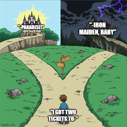 Two Paths | "-IRON MAIDEN, BABY"; "-PARADISE!"; "I GOT TWO TICKETS TO-" | image tagged in memes,two paths,music,funny,funny memes,rock music | made w/ Imgflip meme maker