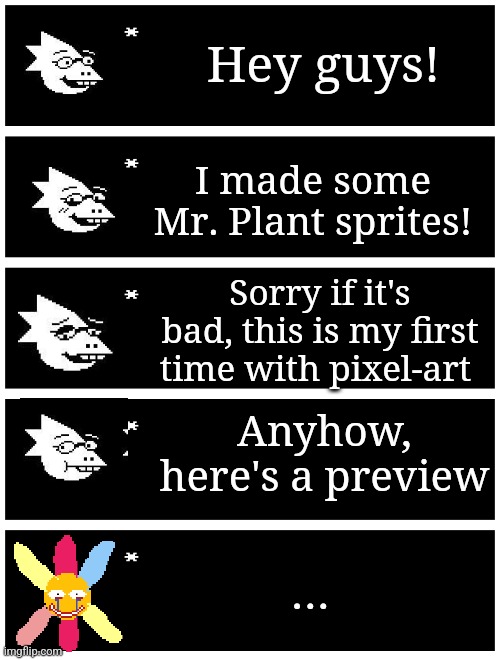 You guys keep forgetting another evil 6 petaled flowers, so enjoy the sprites! | Hey guys! I made some Mr. Plant sprites! Sorry if it's bad, this is my first time with pixel-art; Anyhow, here's a preview; ... | image tagged in 4 undertale textboxes,sprites,weirdcore,dreamcore | made w/ Imgflip meme maker