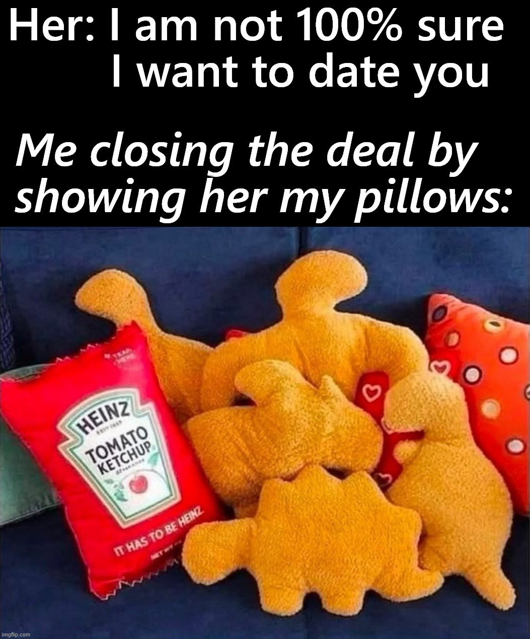 I am taken now | Her: I am not 100% sure 
      I want to date you; Me closing the deal by 
showing her my pillows: | image tagged in dino nuggies,pillows,like me,dating | made w/ Imgflip meme maker