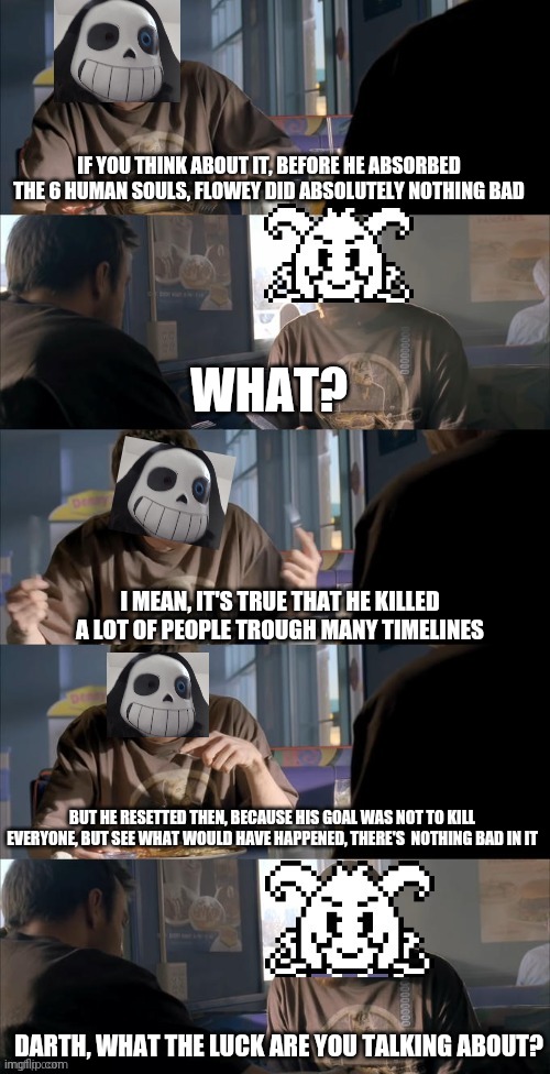 I HAD TO try this template, thx azriel for such a perfect edit | IF YOU THINK ABOUT IT, BEFORE HE ABSORBED THE 6 HUMAN SOULS, FLOWEY DID ABSOLUTELY NOTHING BAD; WHAT? I MEAN, IT'S TRUE THAT HE KILLED A LOT OF PEOPLE TROUGH MANY TIMELINES; BUT HE RESETTED THEN, BECAUSE HIS GOAL WAS NOT TO KILL EVERYONE, BUT SEE WHAT WOULD HAVE HAPPENED, THERE'S  NOTHING BAD IN IT; DARTH, WHAT THE LUCK ARE YOU TALKING ABOUT? | image tagged in darth sans theory vs azriel | made w/ Imgflip meme maker