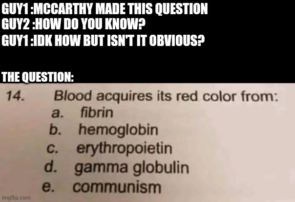 The irony of knowing not knowing how you know itself makes it McCarthyism. | GUY1 :MCCARTHY MADE THIS QUESTION 
GUY2 :HOW DO YOU KNOW?
‎; GUY1 :IDK HOW BUT ISN'T IT OBVIOUS? THE QUESTION:‎ ‎ ‎ ‎ ‎ ‎ ‎ ‎ ‎ ‎ ‎ | image tagged in history,politics | made w/ Imgflip meme maker