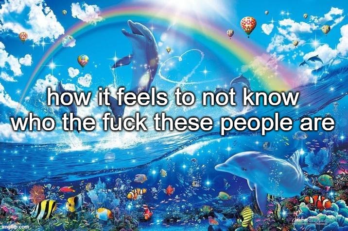 Happy dolphin rainbow | how it feels to not know who the fuck these people are | image tagged in happy dolphin rainbow | made w/ Imgflip meme maker