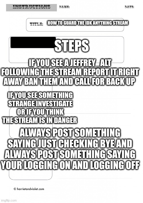 STEPS; HOW TO GUARD THE IDK ANYTHING STREAM; IF YOU SEE A JEFFREY_ALT FOLLOWING THE STREAM REPORT IT RIGHT AWAY BAN THEM AND CALL FOR BACK UP; IF YOU SEE SOMETHING STRANGE INVESTIGATE OR IF YOU THINK THE STREAM IS IN DANGER; ALWAYS POST SOMETHING SAYING JUST CHECKING BYE AND ALWAYS POST SOMETHING SAYING YOUR LOGGING ON AND LOGGING OFF | made w/ Imgflip meme maker