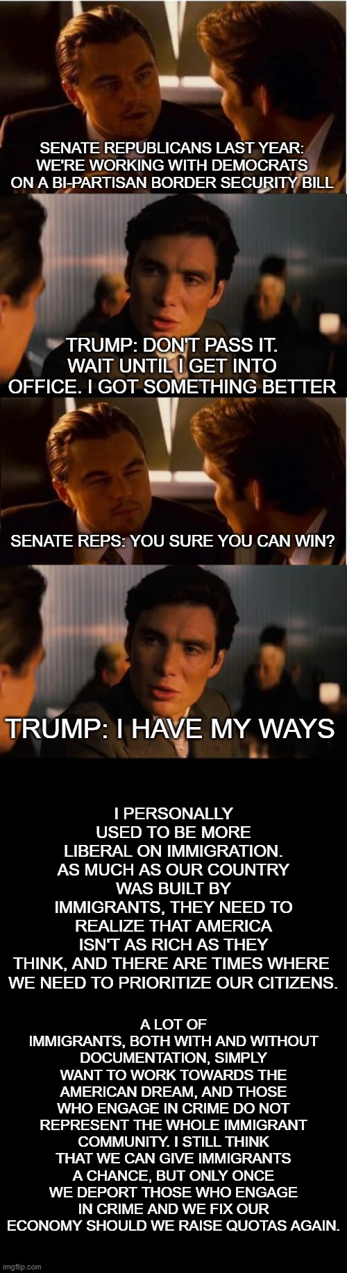 my take on trump's handling of the border crisis, better than first term | SENATE REPUBLICANS LAST YEAR: WE'RE WORKING WITH DEMOCRATS ON A BI-PARTISAN BORDER SECURITY BILL; TRUMP: DON'T PASS IT. WAIT UNTIL I GET INTO OFFICE. I GOT SOMETHING BETTER; SENATE REPS: YOU SURE YOU CAN WIN? I PERSONALLY USED TO BE MORE LIBERAL ON IMMIGRATION. AS MUCH AS OUR COUNTRY WAS BUILT BY IMMIGRANTS, THEY NEED TO REALIZE THAT AMERICA ISN'T AS RICH AS THEY THINK, AND THERE ARE TIMES WHERE 
WE NEED TO PRIORITIZE OUR CITIZENS. TRUMP: I HAVE MY WAYS; A LOT OF IMMIGRANTS, BOTH WITH AND WITHOUT DOCUMENTATION, SIMPLY WANT TO WORK TOWARDS THE AMERICAN DREAM, AND THOSE WHO ENGAGE IN CRIME DO NOT REPRESENT THE WHOLE IMMIGRANT COMMUNITY. I STILL THINK THAT WE CAN GIVE IMMIGRANTS A CHANCE, BUT ONLY ONCE WE DEPORT THOSE WHO ENGAGE IN CRIME AND WE FIX OUR ECONOMY SHOULD WE RAISE QUOTAS AGAIN. | image tagged in inception,trump,immigration,discussion,republicans,opinion | made w/ Imgflip meme maker