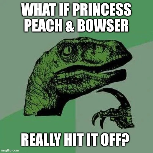 Peach + Bowser | WHAT IF PRINCESS PEACH & BOWSER; REALLY HIT IT OFF? | image tagged in raptor asking questions,nintendo,mario,princess peach,bowser | made w/ Imgflip meme maker