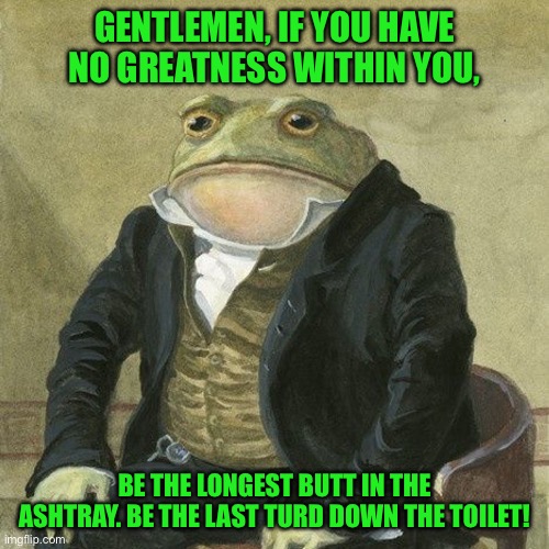 Gentlemen, it is with great pleasure to inform you that | GENTLEMEN, IF YOU HAVE NO GREATNESS WITHIN YOU, BE THE LONGEST BUTT IN THE ASHTRAY. BE THE LAST TURD DOWN THE TOILET! | image tagged in gentlemen it is with great pleasure to inform you that | made w/ Imgflip meme maker