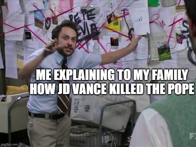Charlie Conspiracy (Always Sunny in Philidelphia) | ME EXPLAINING TO MY FAMILY HOW JD VANCE KILLED THE POPE | image tagged in charlie conspiracy always sunny in philidelphia,pope francis | made w/ Imgflip meme maker