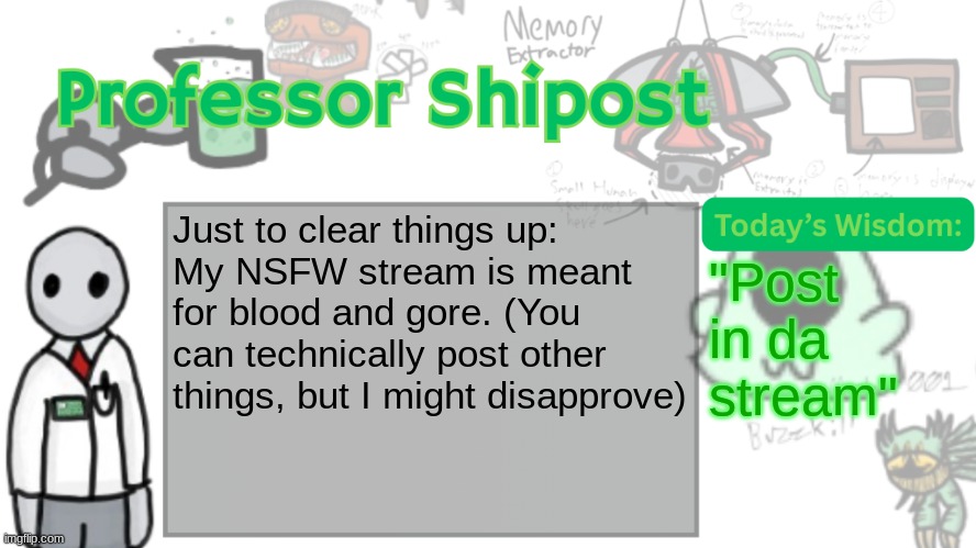 Professor Shitpost's anouncement template Ver. 2 | Just to clear things up:
My NSFW stream is meant for blood and gore. (You can technically post other things, but I might disapprove); "Post in da stream" | image tagged in professor shitpost's anouncement template ver 2 | made w/ Imgflip meme maker